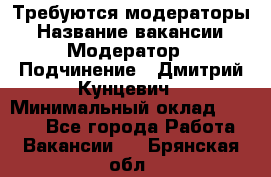 Требуются модераторы › Название вакансии ­ Модератор › Подчинение ­ Дмитрий Кунцевич › Минимальный оклад ­ 1 000 - Все города Работа » Вакансии   . Брянская обл.